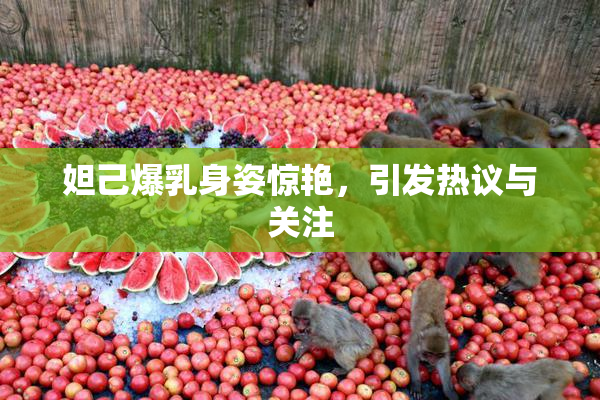 妲己爆乳身姿惊艳，引发热议与关注