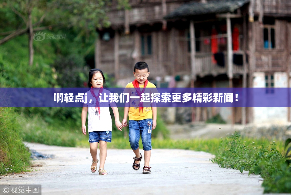 啊轻点j，让我们一起探索更多精彩新闻！