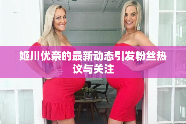 姬川优奈的最新动态引发粉丝热议与关注