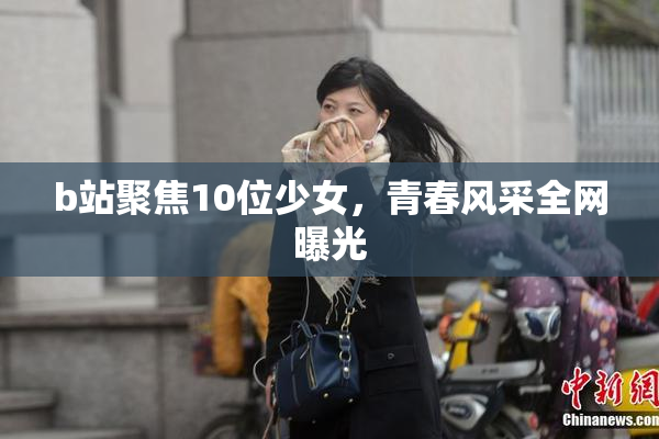 b站聚焦10位少女，青春风采全网曝光