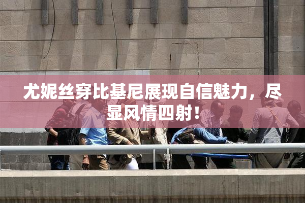 尤妮丝穿比基尼展现自信魅力，尽显风情四射！