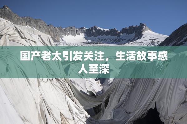国产老太引发关注，生活故事感人至深