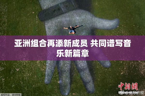 亚洲组合再添新成员 共同谱写音乐新篇章