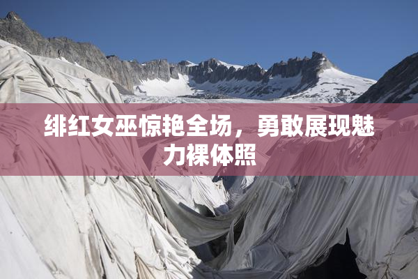 绯红女巫惊艳全场，勇敢展现魅力裸体照