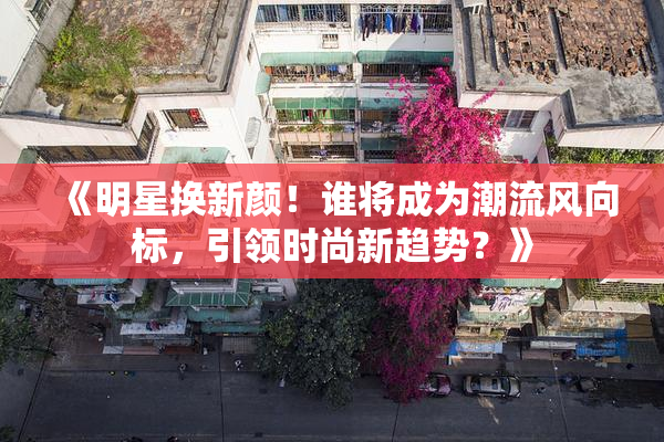 《明星换新颜！谁将成为潮流风向标，引领时尚新趋势？》
