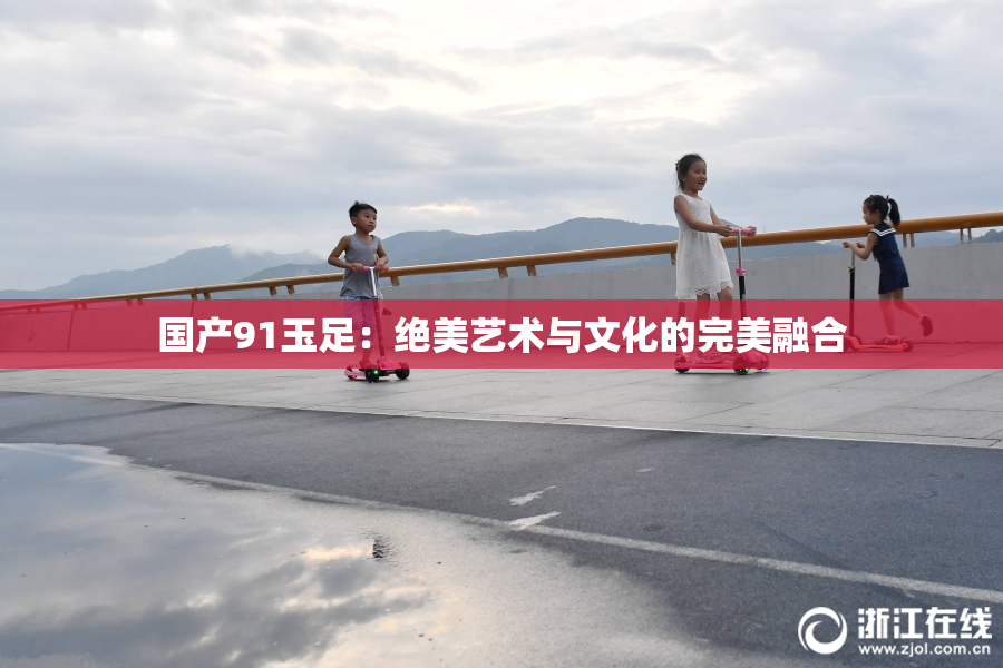 国产91玉足：绝美艺术与文化的完美融合