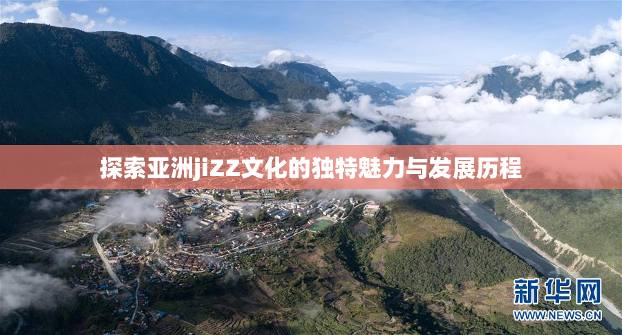 探索亚洲jiZZ文化的独特魅力与发展历程