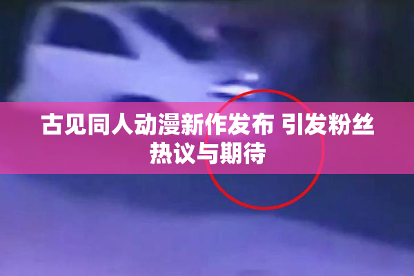 古见同人动漫新作发布 引发粉丝热议与期待