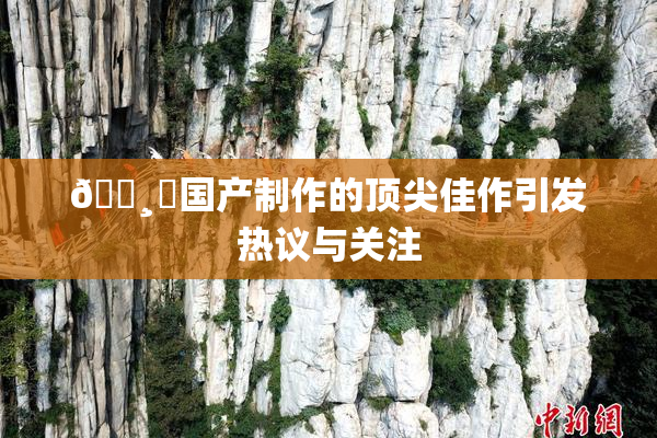 🌸‌国产制作的顶尖佳作引发热议与关注