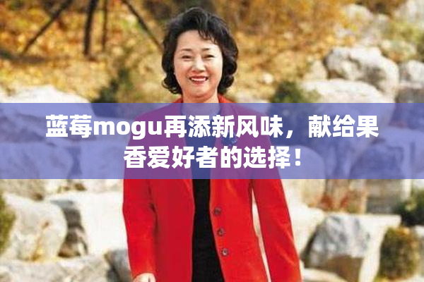 蓝莓mogu再添新风味，献给果香爱好者的选择！