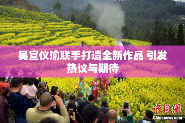 吴宣仪瑜联手打造全新作品 引发热议与期待