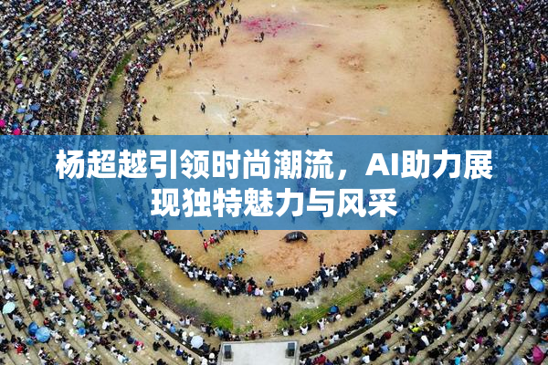 杨超越引领时尚潮流，AI助力展现独特魅力与风采