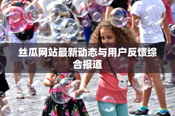 丝瓜网站最新动态与用户反馈综合报道