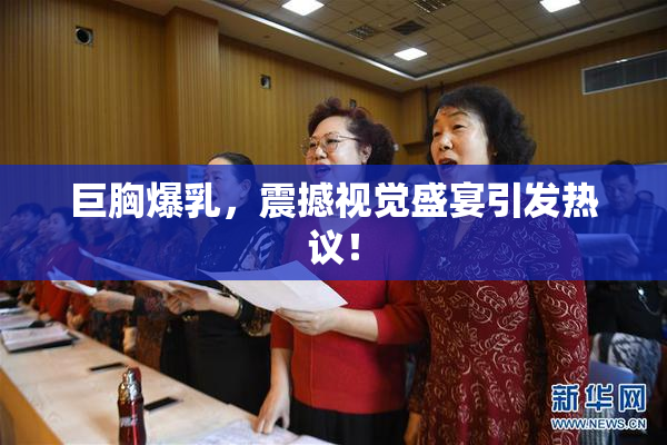 巨胸爆乳，震撼视觉盛宴引发热议！