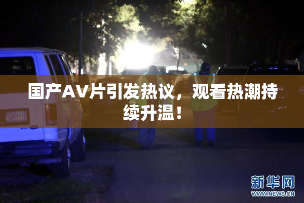 国产AV片引发热议，观看热潮持续升温！