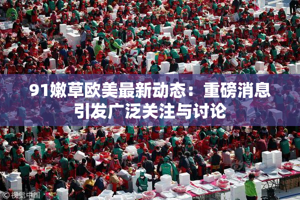 91嫩草欧美最新动态：重磅消息引发广泛关注与讨论