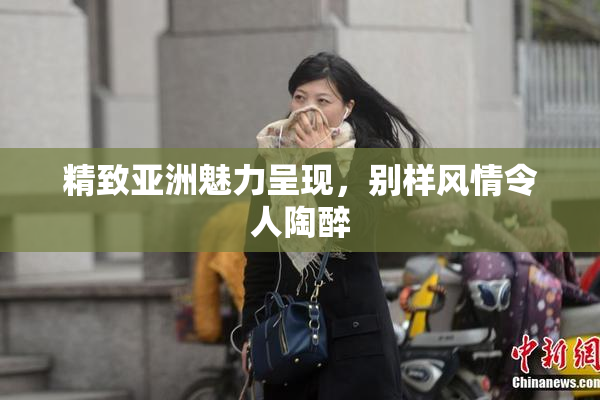 精致亚洲魅力呈现，别样风情令人陶醉