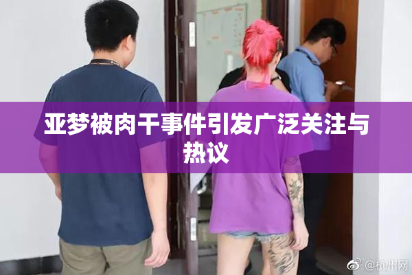 亚梦被肉干事件引发广泛关注与热议