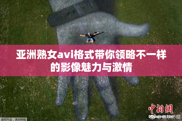 亚洲熟女avi格式带你领略不一样的影像魅力与激情