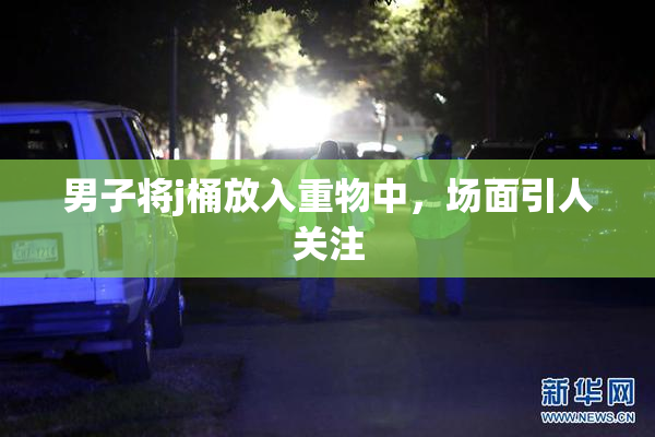 男子将j桶放入重物中，场面引人关注