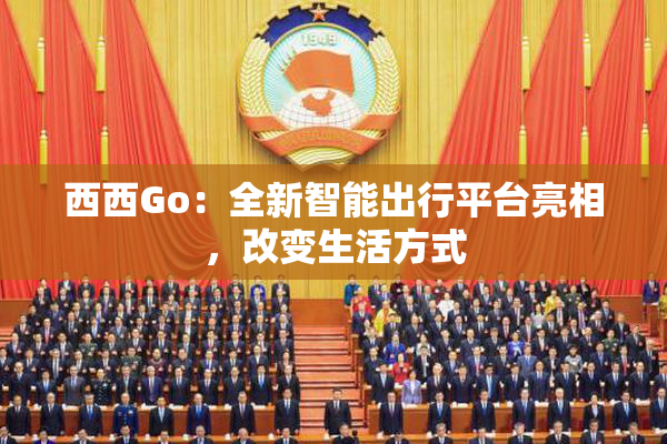 西西Go：全新智能出行平台亮相，改变生活方式