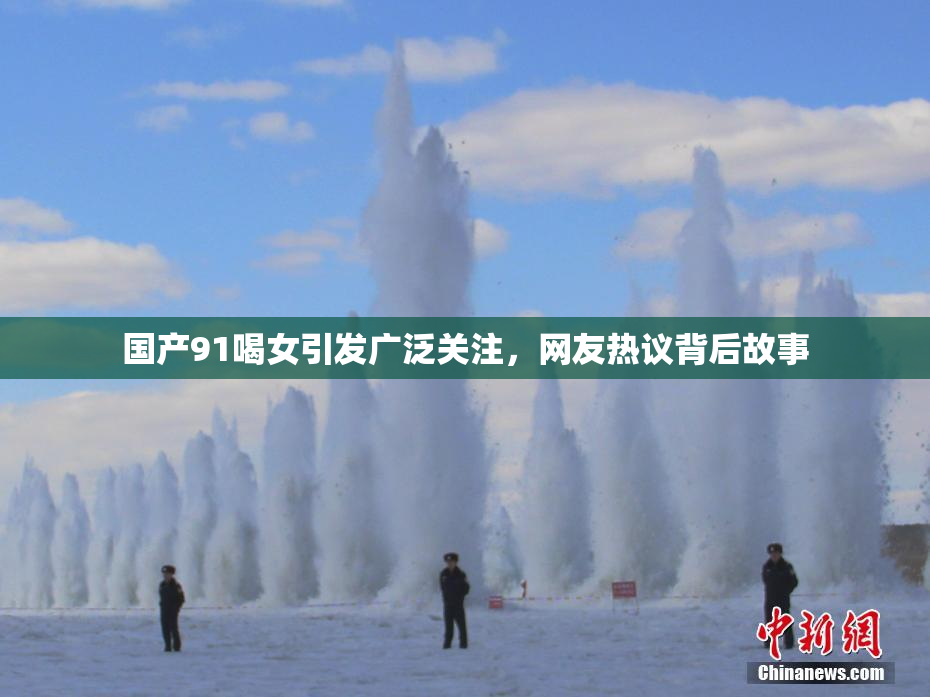 国产91喝女引发广泛关注，网友热议背后故事