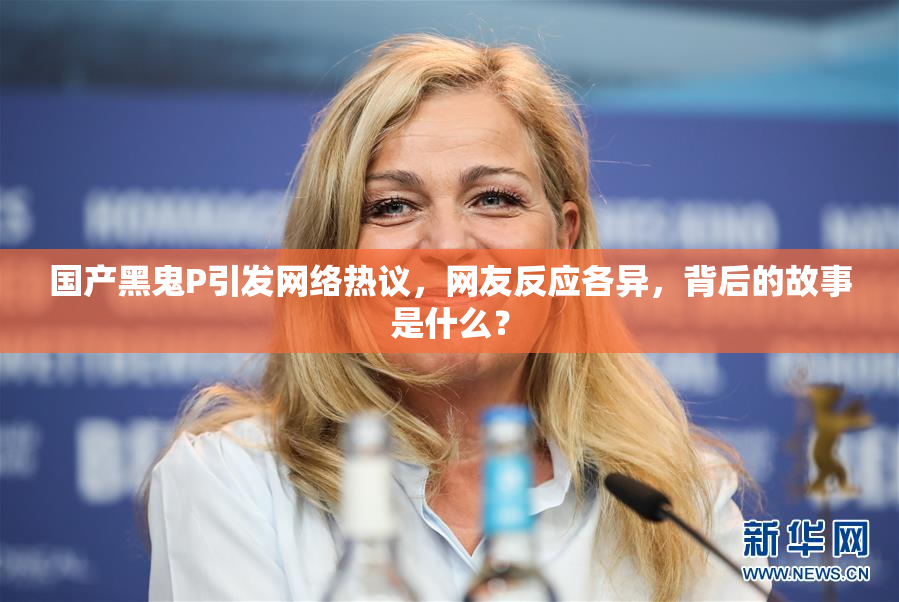 国产黑鬼P引发网络热议，网友反应各异，背后的故事是什么？