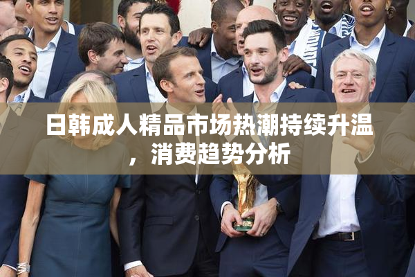 日韩成人精品市场热潮持续升温，消费趋势分析