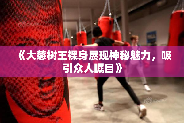 《大慈树王裸身展现神秘魅力，吸引众人瞩目》