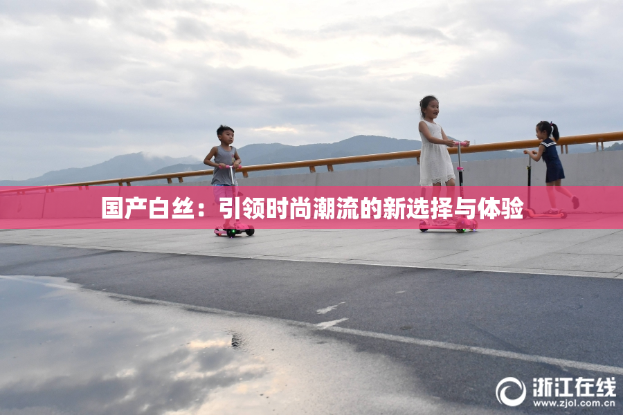 国产白丝：引领时尚潮流的新选择与体验