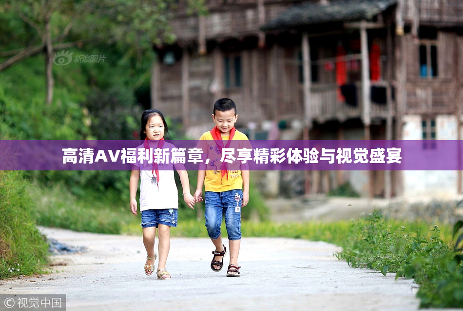 高清AV福利新篇章，尽享精彩体验与视觉盛宴