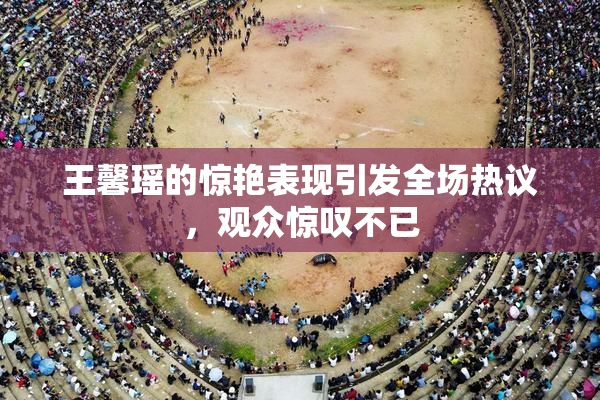 王馨瑶的惊艳表现引发全场热议，观众惊叹不已