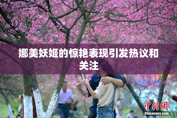 娜美妖姬的惊艳表现引发热议和关注