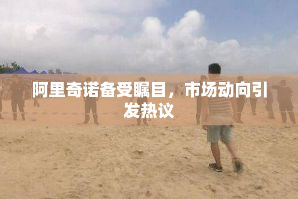 阿里奇诺备受瞩目，市场动向引发热议