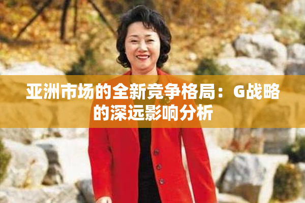 亚洲市场的全新竞争格局：G战略的深远影响分析