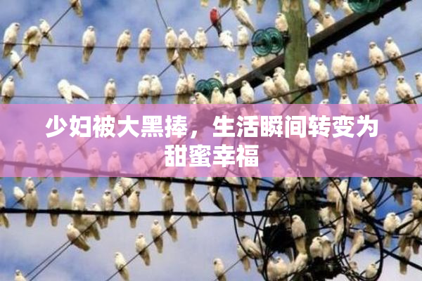 少妇被大黑捧，生活瞬间转变为甜蜜幸福