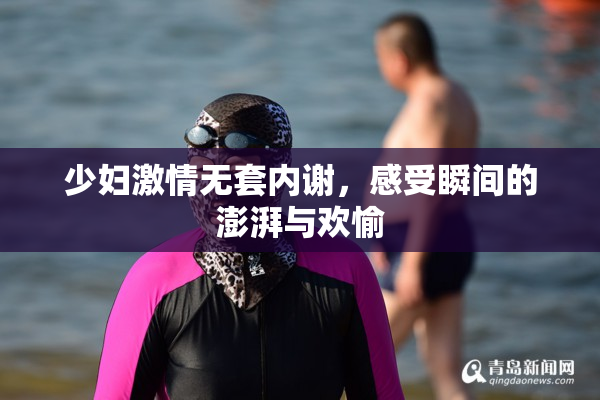 少妇激情无套内谢，感受瞬间的澎湃与欢愉
