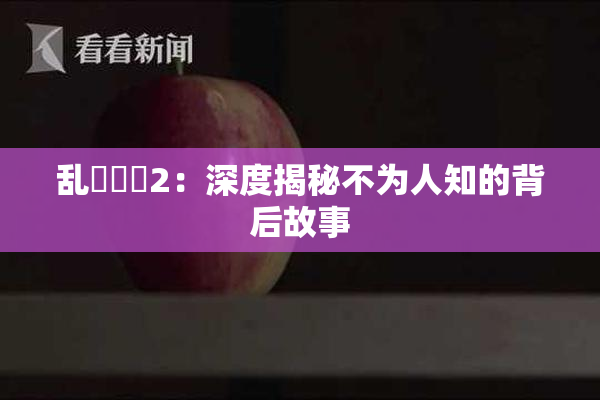 乱婬妺妺2：深度揭秘不为人知的背后故事