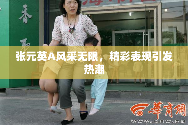 张元英A风采无限，精彩表现引发热潮