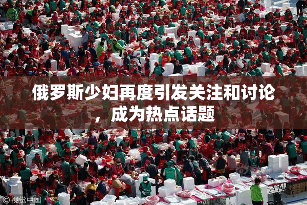 俄罗斯少妇再度引发关注和讨论，成为热点话题