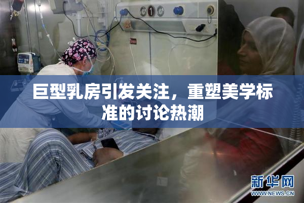 巨型乳房引发关注，重塑美学标准的讨论热潮