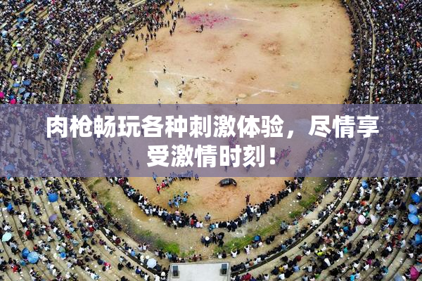 肉枪畅玩各种刺激体验，尽情享受激情时刻！