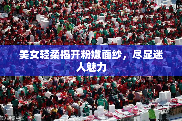 美女轻柔揭开粉嫩面纱，尽显迷人魅力