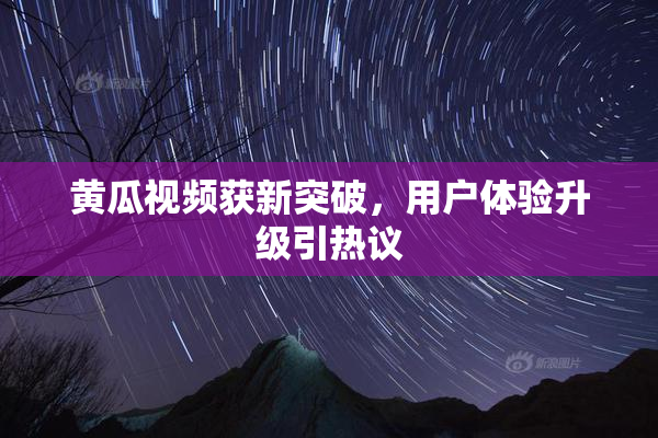 黄瓜视频获新突破，用户体验升级引热议