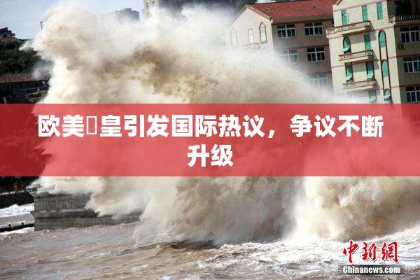欧美嘼皇引发国际热议，争议不断升级