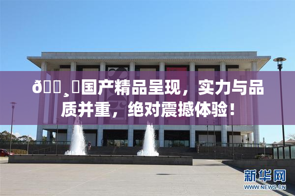 🌸‌国产精品呈现，实力与品质并重，绝对震撼体验！
