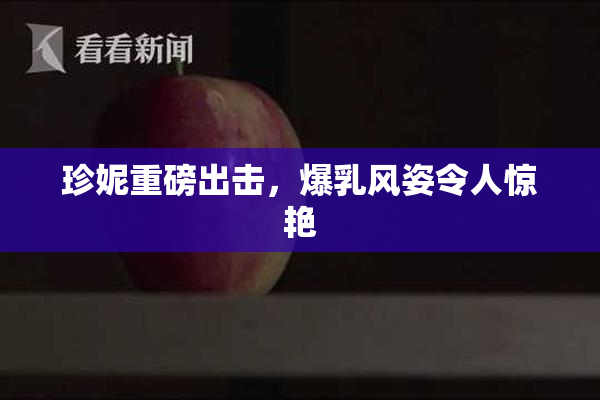 珍妮重磅出击，爆乳风姿令人惊艳
