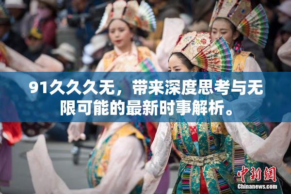 91久久久无，带来深度思考与无限可能的最新时事解析。