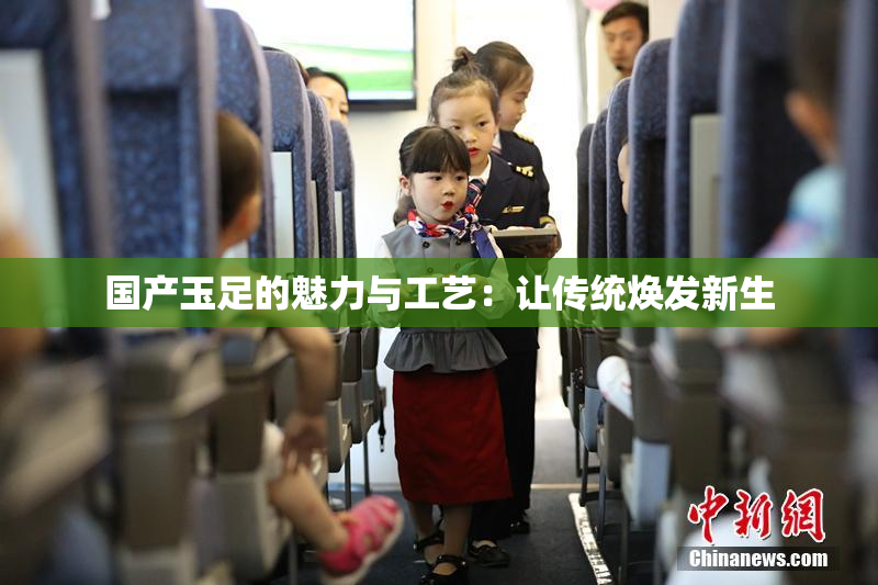 国产玉足的魅力与工艺：让传统焕发新生