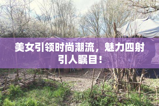 美女引领时尚潮流，魅力四射引人瞩目！